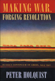 Title: Making War, Forging Revolution: Russia's Continuum of Crisis, 1914-1921 / Edition 1, Author: Peter Holquist