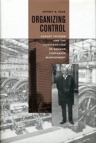 Title: Organizing Control: August Thyssen and the Construction of German Corporate Management, Author: Jeffrey Fear