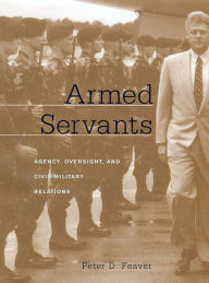 Title: Armed Servants: Agency, Oversight, and Civil-Military Relations, Author: Peter D. Feaver
