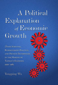 Title: A Political Explanation of Economic Growth: State Survival, Bureaucratic Politics, and Private Enterprises in the Making of Taiwan's Economy, 1950-1985, Author: Yongping Wu