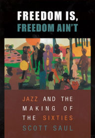 Title: Freedom Is, Freedom Ain't: Jazz and the Making of the Sixties / Edition 1, Author: Scott Saul
