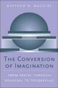 Title: The Conversion of Imagination: From Pascal through Rousseau to Tocqueville, Author: Matthew W. Maguire
