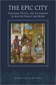 Title: The Epic City: Urbanism, Utopia, and the Garden in Ancient Greece and Rome, Author: Annette L. Giesecke