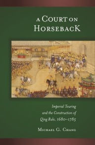 Title: A Court on Horseback: Imperial Touring and the Construction of Qing Rule, 1680-1785 / Edition 1, Author: Michael G. Chang