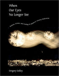 Title: When Our Eyes No Longer See: Realism, Science, and Ecology in Japanese Literary Modernism, Author: Gregory Golley