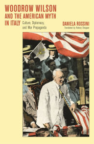 Title: Woodrow Wilson and the American Myth in Italy: Culture, Diplomacy, and War Propaganda, Author: Daniela Rossini