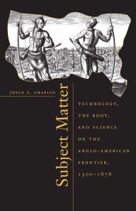 Title: Subject Matter: Technology, the Body, and Science on the Anglo-American Frontier, 1500-1676, Author: Joyce E. Chaplin