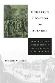 Title: Creating a Nation of Joiners: Democracy and Civil Society in Early National Massachusetts, Author: Johann N. Neem