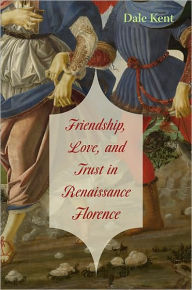 Title: Friendship, Love, and Trust in Renaissance Florence, Author: Dale Kent