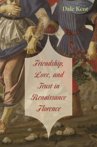 Title: Friendship, Love, and Trust in Renaissance Florence, Author: Dale Kent