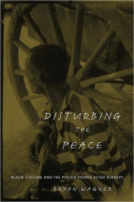 Title: Disturbing the Peace: Black Culture and the Police Power after Slavery, Author: Bryan Wagner