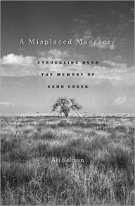 Title: A Misplaced Massacre: Struggling over the Memory of Sand Creek, Author: Ari Kelman