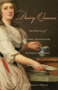 Title: Dairy Queens: The Politics of Pastoral Architecture from Catherine de' Medici to Marie-Antoinette, Author: Meredith Martin