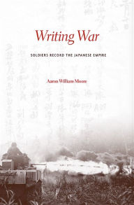 Title: Writing War: Soldiers Record the Japanese Empire, Author: Aaron William Moore