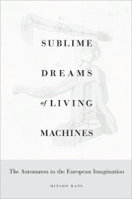 Title: Sublime Dreams of Living Machines: The Automaton in the European Imagination, Author: Minsoo Kang