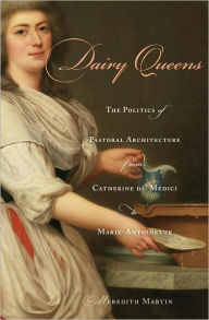 Title: Dairy Queens: The Politics of Pastoral Architecture from Catherine de' Medici to Marie-Antoinette, Author: Meredith Martin