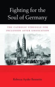 Title: Fighting for the Soul of Germany: The Catholic Struggle for Inclusion after Unification, Author: Rebecca Ayako Bennette