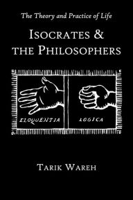 Title: The Theory and Practice of Life: Isocrates and the Philosophers, Author: Tarik Wareh