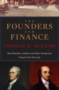 Title: The Founders and Finance: How Hamilton, Gallatin, and Other Immigrants Forged a New Economy, Author: Thomas K. McCraw