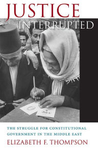 Title: Justice Interrupted: The Struggle for Constitutional Government in the Middle East, Author: Elizabeth F. Thompson