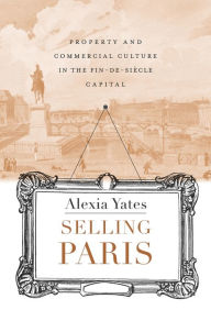 Title: Selling Paris: Property and Commercial Culture in the Fin-de-siècle Capital, Author: Alexia M. Yates