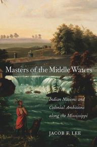 Title: Masters of the Middle Waters: Indian Nations and Colonial Ambitions along the Mississippi, Author: Jacob F. Lee