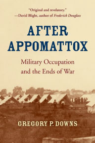 Title: After Appomattox: Military Occupation and the Ends of War, Author: Gregory P. Downs