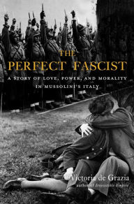 Title: The Perfect Fascist: A Story of Love, Power, and Morality in Mussolini's Italy, Author: Victoria De Grazia