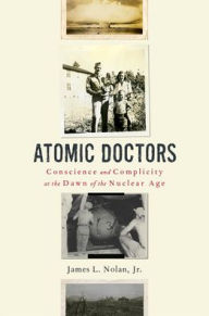 Title: Atomic Doctors: Conscience and Complicity at the Dawn of the Nuclear Age, Author: James L. Nolan Jr.