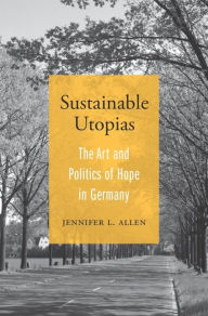 Title: Sustainable Utopias: The Art and Politics of Hope in Germany, Author: Jennifer L. Allen