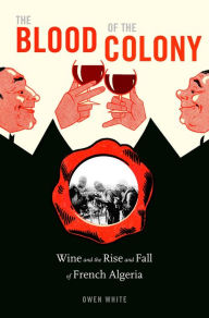Title: The Blood of the Colony: Wine and the Rise and Fall of French Algeria, Author: Owen White
