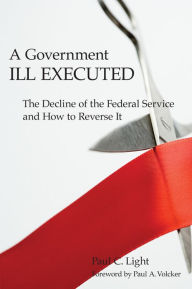 Title: A Government Ill Executed: The Decline of the Federal Service and How to Reverse It, Author: Paul C. Light