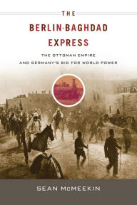 Title: The Berlin-Baghdad Express: The Ottoman Empire and Germany's Bid for World Power, Author: Sean McMeekin