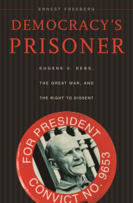 Title: Democracy's Prisoner: Eugene V. Debs, the Great War, and the Right to Dissent, Author: Ernest Freeberg