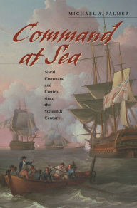 Title: Command at Sea: Naval Command and Control since the Sixteenth Century, Author: Michael A. Palmer