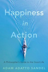 Title: Happiness in Action: A Philosopher's Guide to the Good Life, Author: Adam Adatto Sandel