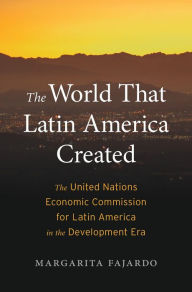 Title: The World That Latin America Created: The United Nations Economic Commission for Latin America in the Development Era, Author: Margarita Fajardo