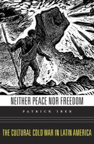 Title: Neither Peace nor Freedom: The Cultural Cold War in Latin America, Author: Patrick Iber