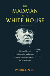 Title: The Madman in the White House: Sigmund Freud, Ambassador Bullitt, and the Lost Psychobiography of Woodrow Wilson, Author: Patrick Weil