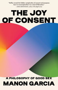 Title: The Joy of Consent: A Philosophy of Good Sex, Author: Manon Garcia