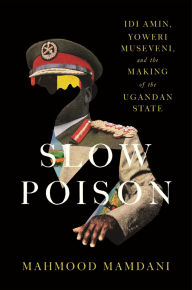 Title: Slow Poison: Idi Amin, Yoweri Museveni, and the Making of the Ugandan State, Author: Mahmood Mamdani