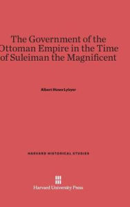 Title: The Government of the Ottoman Empire in the Time of Suleiman the Magnificent, Author: Albert Howe Lybyer