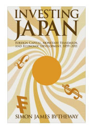 Title: Investing Japan: Foreign Capital, Monetary Standards, and Economic Development, 1859-2011, Author: Simon James Bytheway