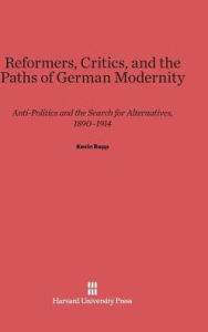 Title: Reformers, Critics, and the Paths of German Modernity: Anti-Politics and the Search for Alternatives, 1890-1914, Author: Kevin Repp