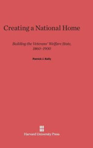 Title: Creating a National Home: Building the Veterans' Welfare State, 1860-1900, Author: Patrick J. Kelly