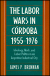 Title: The Labor Wars in Córdoba, 1955-1976: Ideology, Work, and Labor Politics in an Argentine Industrial City, Author: James P. Brennan