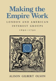 Title: Making the Empire Work: London and American Interest Groups, 1690-1790, Author: Alison Gilbert Olson