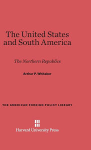 Title: The United States and South America: The Northern Republics, Author: Arthur P. Whitaker