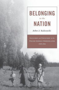 Title: Belonging to the Nation: Inclusion and Exclusion in the Polish-German Borderlands, 1939-1951, Author: John J. Kulczycki