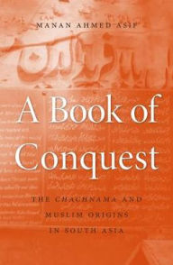 Title: A Book of Conquest: The <i>Chachnama</i> and Muslim Origins in South Asia, Author: Manan Ahmed Asif